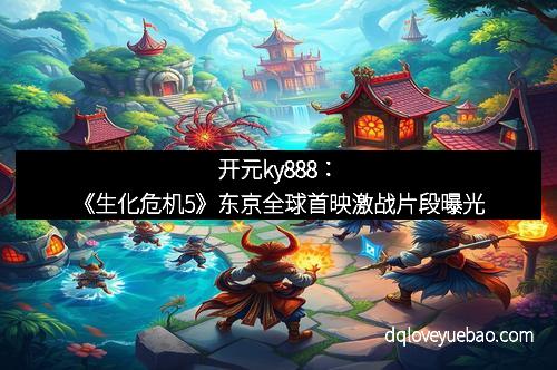 开元ky888：《生化危机5》东京全球首映激战片段曝光