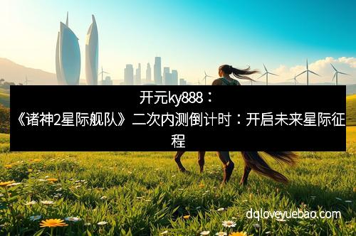 开元ky888：《诸神2星际舰队》二次内测倒计时：开启未来星际征程