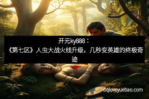 开元ky888：《第七区》人虫大战火线升级，几秒变英雄的终极奇迹